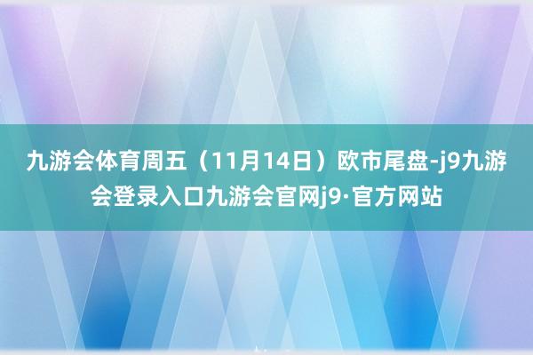 九游会体育周五（11月14日）欧市尾盘-j9九游会登录入口九游会官网j9·官方网站