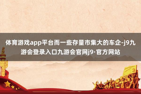 体育游戏app平台而一些存量市集大的车企-j9九游会登录入口九游会官网j9·官方网站