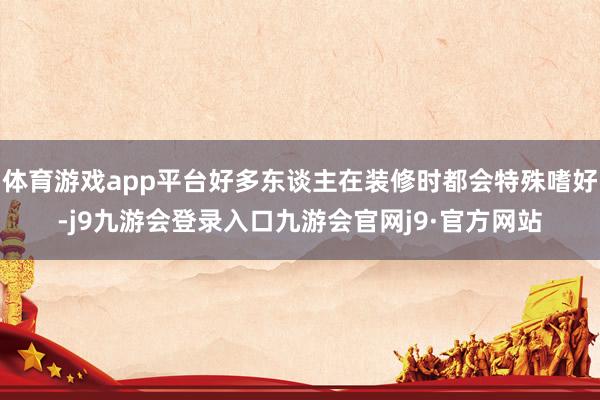 体育游戏app平台好多东谈主在装修时都会特殊嗜好-j9九游会登录入口九游会官网j9·官方网站