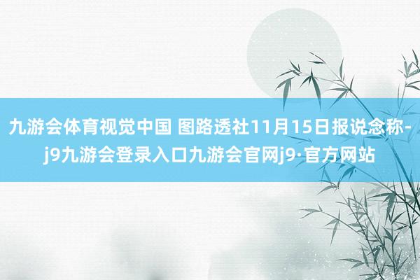 九游会体育视觉中国 图路透社11月15日报说念称-j9九游会登录入口九游会官网j9·官方网站