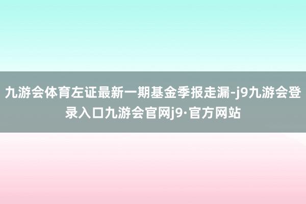 九游会体育左证最新一期基金季报走漏-j9九游会登录入口九游会官网j9·官方网站