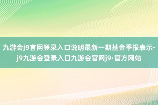 九游会j9官网登录入口说明最新一期基金季报表示-j9九游会登录入口九游会官网j9·官方网站
