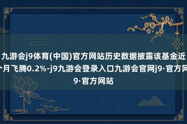 九游会j9体育(中国)官方网站历史数据披露该基金近1个月飞腾0.2%-j9九游会登录入口九游会官网j9·官方网站