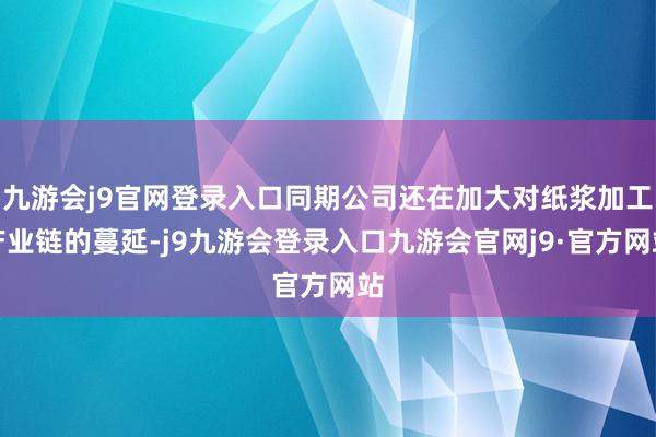 九游会j9官网登录入口同期公司还在加大对纸浆加工产业链的蔓延-j9九游会登录入口九游会官网j9·官方网站
