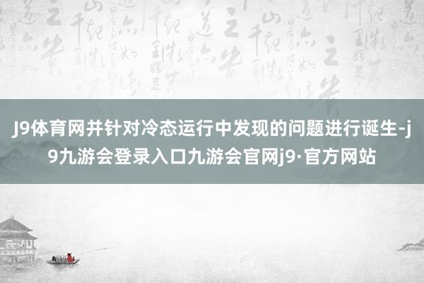 J9体育网并针对冷态运行中发现的问题进行诞生-j9九游会登录入口九游会官网j9·官方网站