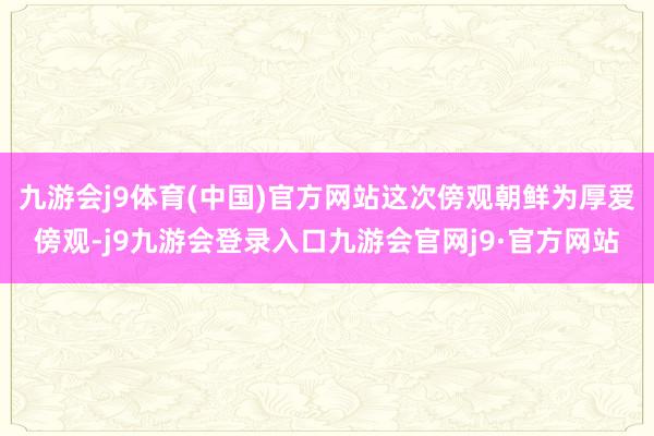 九游会j9体育(中国)官方网站这次傍观朝鲜为厚爱傍观-j9九游会登录入口九游会官网j9·官方网站