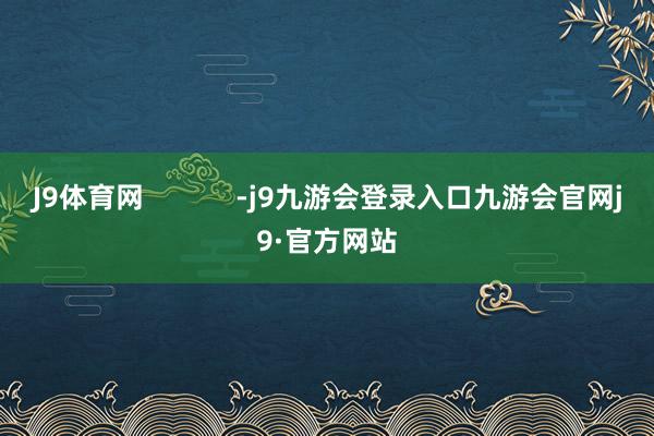 J9体育网            -j9九游会登录入口九游会官网j9·官方网站