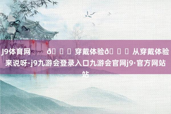 J9体育网 🎈穿戴体验😎从穿戴体验来说呀-j9九游会登录入口九游会官网j9·官方网站
