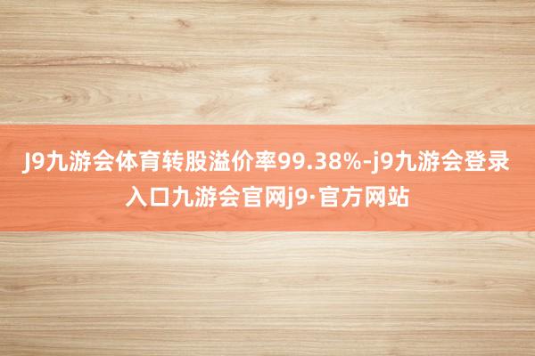 J9九游会体育转股溢价率99.38%-j9九游会登录入口九游会官网j9·官方网站