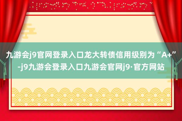 九游会j9官网登录入口龙大转债信用级别为“A+”-j9九游会登录入口九游会官网j9·官方网站