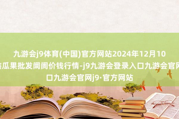 九游会j9体育(中国)官方网站2024年12月10日长治市金鑫瓜果批发阛阓价钱行情-j9九游会登录入口九游会官网j9·官方网站