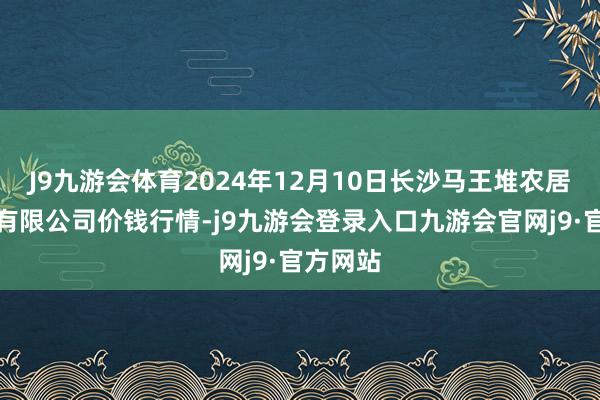 J9九游会体育2024年12月10日长沙马王堆农居品股份有限公司价钱行情-j9九游会登录入口九游会官网j9·官方网站