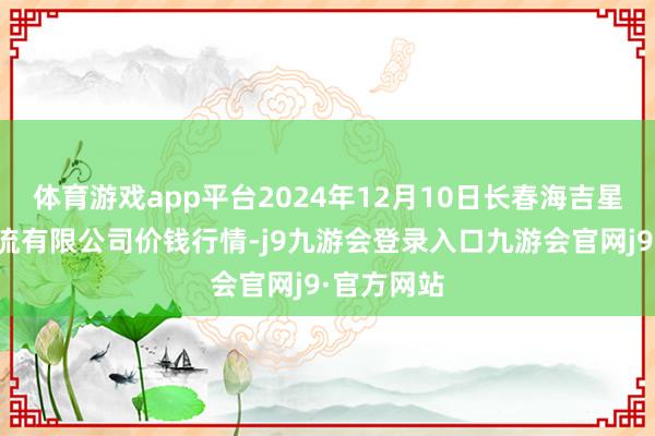 体育游戏app平台2024年12月10日长春海吉星农家具物流有限公司价钱行情-j9九游会登录入口九游会官网j9·官方网站