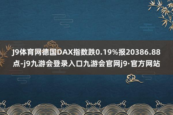 J9体育网德国DAX指数跌0.19%报20386.88点-j9九游会登录入口九游会官网j9·官方网站