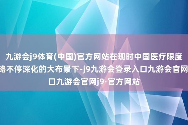 九游会j9体育(中国)官方网站在现时中国医疗限度对外怒放战略不停深化的大布景下-j9九游会登录入口九游会官网j9·官方网站