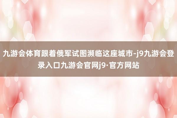 九游会体育跟着俄军试图濒临这座城市-j9九游会登录入口九游会官网j9·官方网站
