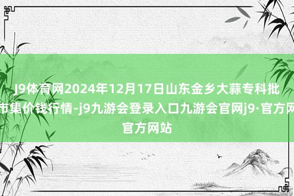 J9体育网2024年12月17日山东金乡大蒜专科批发市集价钱行情-j9九游会登录入口九游会官网j9·官方网站