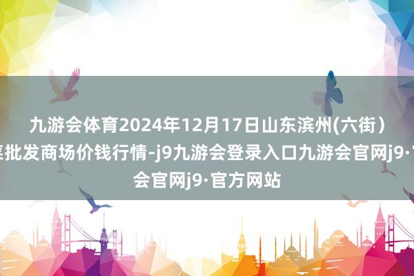 九游会体育2024年12月17日山东滨州(六街)鲁北蔬菜批发商场价钱行情-j9九游会登录入口九游会官网j9·官方网站