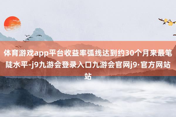 体育游戏app平台收益率弧线达到约30个月来最笔陡水平-j9九游会登录入口九游会官网j9·官方网站