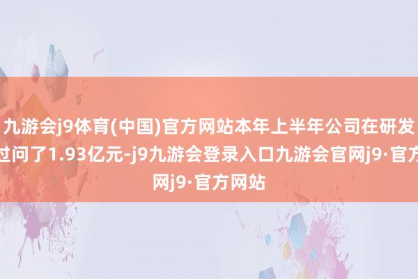 九游会j9体育(中国)官方网站本年上半年公司在研发方面过问了1.93亿元-j9九游会登录入口九游会官网j9·官方网站