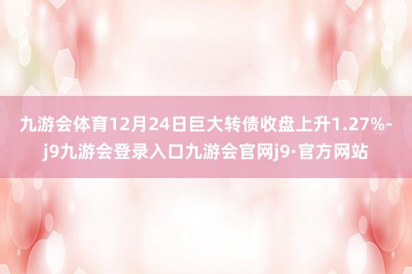 九游会体育12月24日巨大转债收盘上升1.27%-j9九游会登录入口九游会官网j9·官方网站
