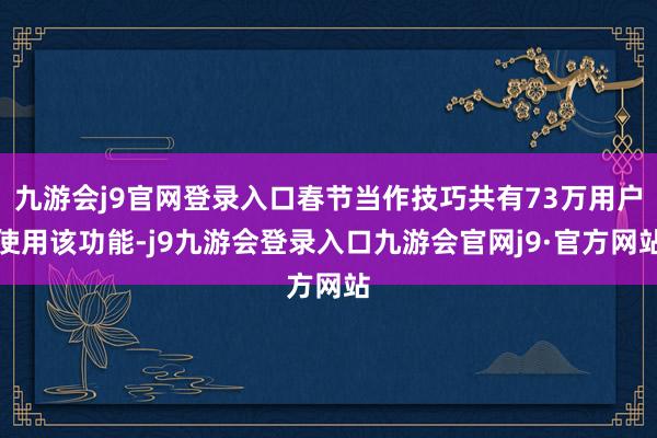九游会j9官网登录入口春节当作技巧共有73万用户使用该功能-j9九游会登录入口九游会官网j9·官方网站
