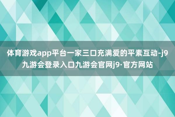 体育游戏app平台一家三口充满爱的平素互动-j9九游会登录入口九游会官网j9·官方网站