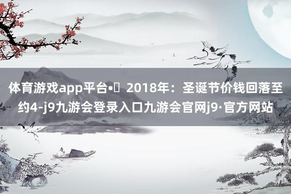 体育游戏app平台•	2018年：圣诞节价钱回落至约4-j9九游会登录入口九游会官网j9·官方网站