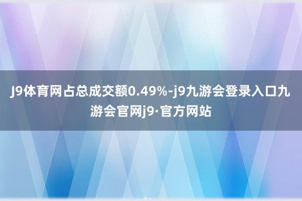 J9体育网占总成交额0.49%-j9九游会登录入口九游会官网j9·官方网站
