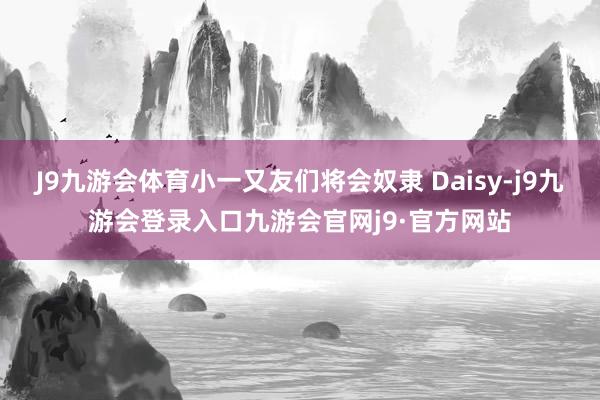 J9九游会体育小一又友们将会奴隶 Daisy-j9九游会登录入口九游会官网j9·官方网站
