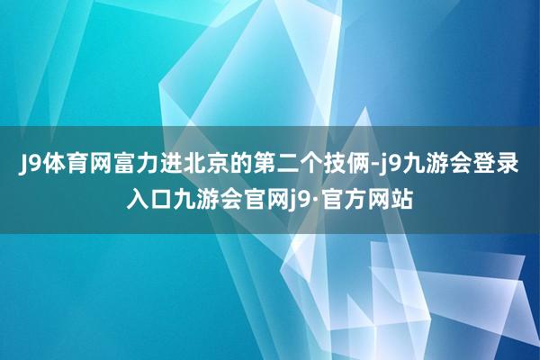J9体育网富力进北京的第二个技俩-j9九游会登录入口九游会官网j9·官方网站