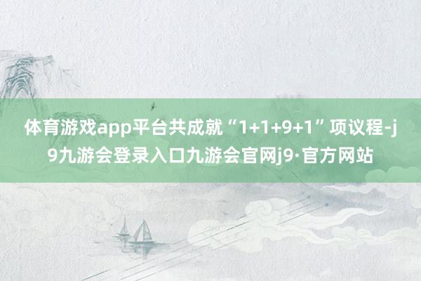 体育游戏app平台共成就“1+1+9+1”项议程-j9九游会登录入口九游会官网j9·官方网站