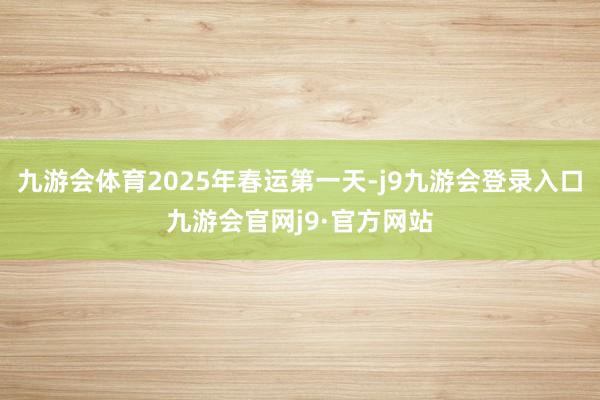 九游会体育2025年春运第一天-j9九游会登录入口九游会官网j9·官方网站