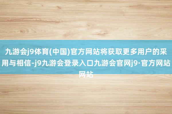 九游会j9体育(中国)官方网站将获取更多用户的采用与相信-j9九游会登录入口九游会官网j9·官方网站