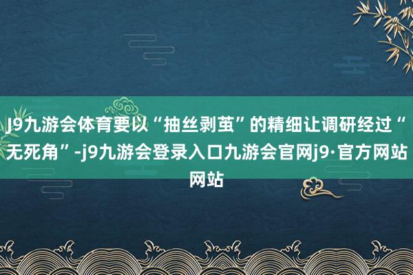 J9九游会体育要以“抽丝剥茧”的精细让调研经过“无死角”-j9九游会登录入口九游会官网j9·官方网站