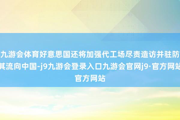 九游会体育好意思国还将加强代工场尽责造访并驻防其流向中国-j9九游会登录入口九游会官网j9·官方网站