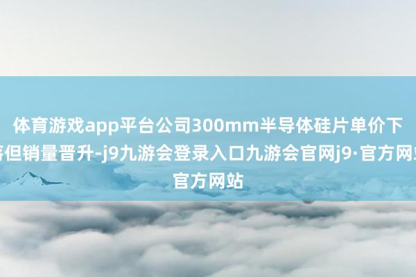 体育游戏app平台公司300mm半导体硅片单价下落但销量晋升-j9九游会登录入口九游会官网j9·官方网站