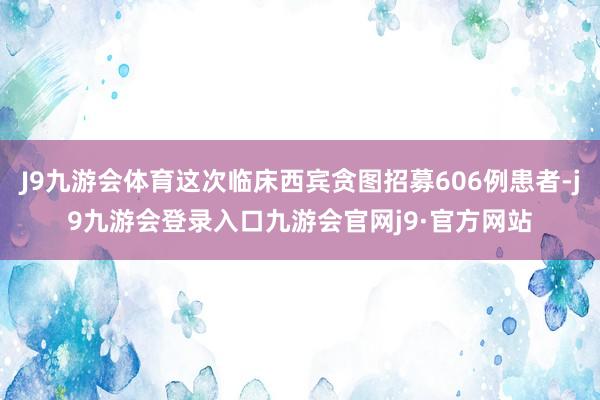 J9九游会体育这次临床西宾贪图招募606例患者-j9九游会登录入口九游会官网j9·官方网站