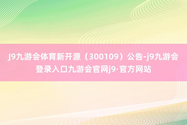 J9九游会体育新开源（300109）公告-j9九游会登录入口九游会官网j9·官方网站