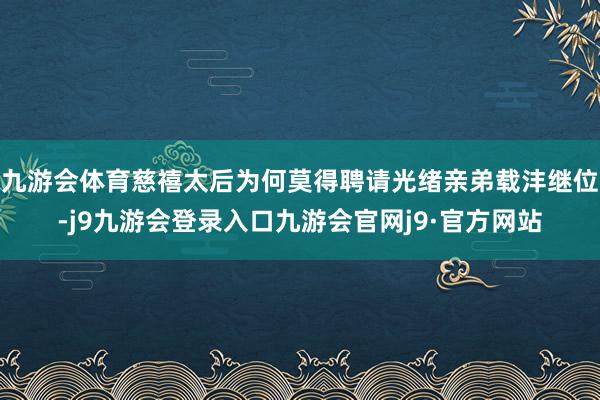 九游会体育慈禧太后为何莫得聘请光绪亲弟载沣继位-j9九游会登录入口九游会官网j9·官方网站