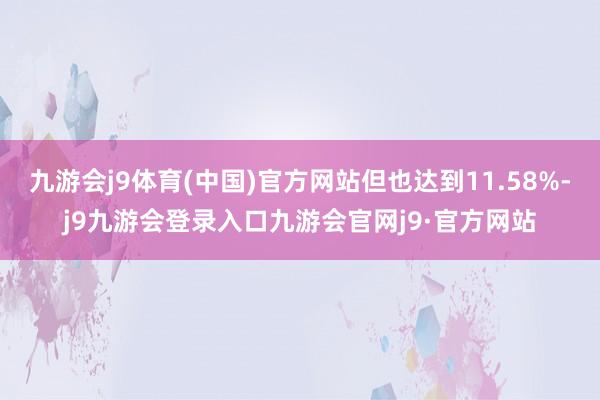 九游会j9体育(中国)官方网站但也达到11.58%-j9九游会登录入口九游会官网j9·官方网站