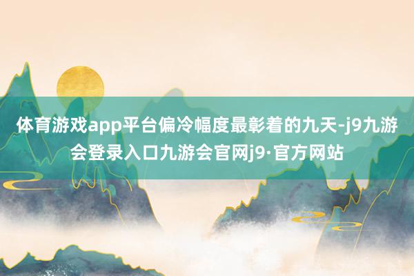 体育游戏app平台偏冷幅度最彰着的九天-j9九游会登录入口九游会官网j9·官方网站