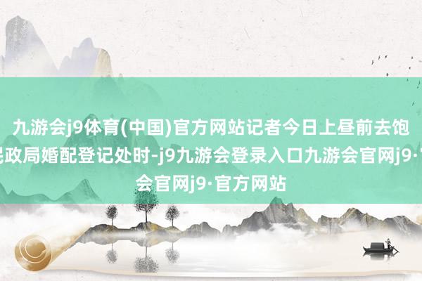 九游会j9体育(中国)官方网站记者今日上昼前去饱读楼区民政局婚配登记处时-j9九游会登录入口九游会官网j9·官方网站