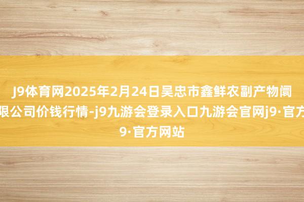 J9体育网2025年2月24日吴忠市鑫鲜农副产物阛阓有限公司价钱行情-j9九游会登录入口九游会官网j9·官方网站