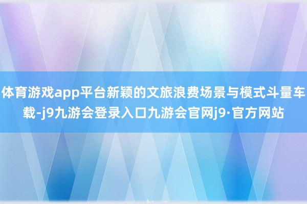 体育游戏app平台新颖的文旅浪费场景与模式斗量车载-j9九游会登录入口九游会官网j9·官方网站
