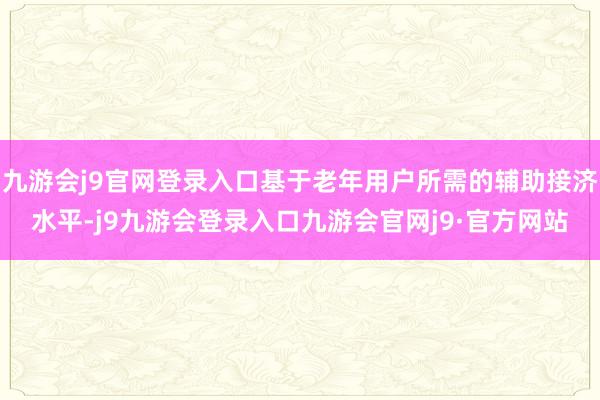 九游会j9官网登录入口基于老年用户所需的辅助接济水平-j9九游会登录入口九游会官网j9·官方网站