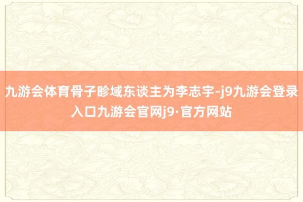 九游会体育骨子畛域东谈主为李志宇-j9九游会登录入口九游会官网j9·官方网站