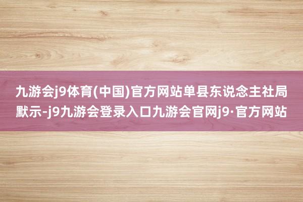 九游会j9体育(中国)官方网站　　单县东说念主社局默示-j9九游会登录入口九游会官网j9·官方网站