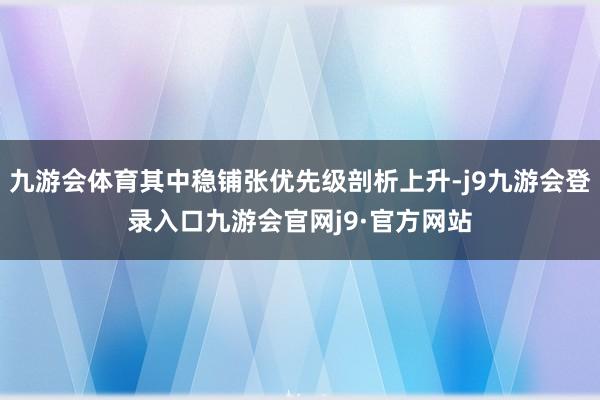 九游会体育其中稳铺张优先级剖析上升-j9九游会登录入口九游会官网j9·官方网站