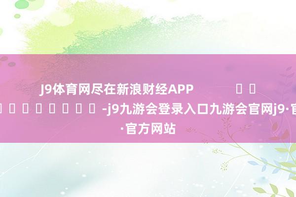 J9体育网尽在新浪财经APP            													-j9九游会登录入口九游会官网j9·官方网站